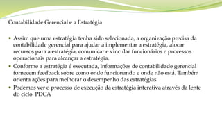 Objetivos do capítuloContabilidade Gerencial e a Estratégia
 Assim que uma estratégia tenha sido selecionada, a organização precisa da
contabilidade gerencial para ajudar a implementar a estratégia, alocar
recursos para a estratégia, comunicar e vincular funcionários e processos
operacionais para alcançar a estratégia.
 Conforme a estratégia é executada, informações de contabilidade gerencial
fornecem feedback sobre como onde funcionando e onde não está. Também
orienta ações para melhorar o desempenho das estratégias.
 Podemos ver o processo de execução da estratégia interativa através da lente
do ciclo PDCA
 