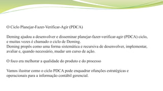 O Ciclo Planejar-Fazer-Verificar-Agir (PDCA)
Deming ajudou a desenvolver e disseminar planejar-fazer-verificar-agir (PDCA) ciclo,
e muitas vezes é chamado o ciclo de Deming.
Deming propôs como uma forma sistemática e recursiva de desenvolver, implementar,
avaliar e, quando necessário, mudar um curso de ação.
O foco era melhorar a qualidade do produto e do processo
Vamos ilustrar como o ciclo PDCA pode enquadrar ofunções estratégicas e
operacionais para a informação contábil gerencial.
 