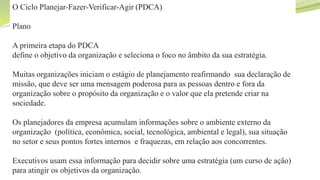 Objetivos do capítulo
O Ciclo Planejar-Fazer-Verificar-Agir (PDCA)
Plano
A primeira etapa do PDCA
define o objetivo da organização e seleciona o foco no âmbito da sua estratégia.
Muitas organizações iniciam o estágio de planejamento reafirmando sua declaração de
missão, que deve ser uma mensagem poderosa para as pessoas dentro e fora da
organização sobre o propósito da organização e o valor que ela pretende criar na
sociedade.
Os planejadores da empresa acumulam informações sobre o ambiente externo da
organização (política, econômica, social, tecnológica, ambiental e legal), sua situação
no setor e seus pontos fortes internos e fraquezas, em relação aos concorrentes.
Executivos usam essa informação para decidir sobre uma estratégia (um curso de ação)
para atingir os objetivos da organização.
 