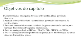 Objetivos do capítulo
1.Compreender as principais diferenças entre contabilidade gerencial e
financeira
2.Abordar evolução histórica da contabilidade gerencial e seu conjunto de
práticas atuais.
3..Entender como as informações contábeis de gerenciamento são usadas para
tomadas de decisões estratégicas e operacionais.
4. Entenda as etapas do ciclo PDCA – ( PLAN – DO – CHECK – ACTION )
5. Avaliar conseqüências comportamentais que resultam da introdução de novos
sistemas de medição e gestão.
 