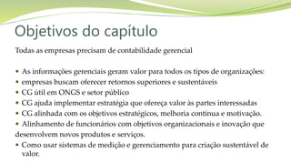 Objetivos do capítulo
Todas as empresas precisam de contabilidade gerencial
 As informações gerenciais geram valor para todos os tipos de organizações:
 empresas buscam oferecer retornos superiores e sustentáveis
 CG útil em ONGS e setor público
 CG ajuda implementar estratégia que ofereça valor às partes interessadas
 CG alinhada com os objetivos estratégicos, melhoria contínua e motivação.
 Alinhamento de funcionários com objetivos organizacionais e inovação que
desenvolvem novos produtos e serviços.
 Como usar sistemas de medição e gerenciamento para criação sustentável de
valor.
 