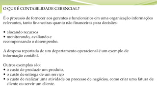 O QUE É CONTABILIDADE GERENCIAL?
É o processo de fornecer aos gerentes e funcionários em uma organização informações
relevantes, tanto financeiras quanto não financeiras para decisões:
 alocando recursos
 monitorando, avaliando e
recompensando o desempenho.
A despesa reportada de um departamento operacional é um exemplo de
informação contábil.
Outros exemplos são:
 o custo de produzir um produto,
 o custo de entrega de um serviço
 o custo de realizar uma atividade ou processo de negócios, como criar uma fatura de
cliente ou servir um cliente.
 