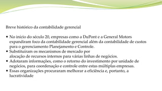 Breve histórico da contabilidade gerencial
 No início do século 20, empresas como a DuPont e a General Motors
expandiram foco da contabilidade gerencial além da contabilidade de custos
para o gerenciamento Planejamento e Controle.
 Substituíram os mecanismos de mercado por
alocação de recursos internos para várias linhas de negócios.
 Adotaram informações, como o retorno do investimento por unidade de
negócios, para coordenação e controle entre estas múltiplas empresas.
 Essas organizações procuraram melhorar a eficiência e, portanto, a
lucratividade
 