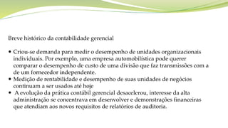 Breve histórico da contabilidade gerencial
 Criou-se demanda para medir o desempenho de unidades organizacionais
individuais. Por exemplo, uma empresa automobilística pode querer
comparar o desempenho de custo de uma divisão que faz transmissões com a
de um fornecedor independente.
 Medição de rentabilidade e desempenho de suas unidades de negócios
continuam a ser usados até hoje
 A evolução da prática contábil gerencial desacelerou, interesse da alta
administração se concentrava em desenvolver e demonstrações financeiras
que atendiam aos novos requisitos de relatórios de auditoria.
 