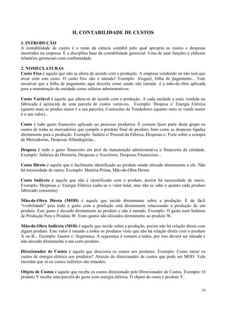II. CONTABILIDADE DE CUSTOS
1. INTRODUÇÃO
A contabilidade de custos é o ramo da ciência contábil pelo qual apropria os custos e despesas
incorridos na empresa. É a disciplina base da contabilidade gerencial. Uma de suas funções é elaborar
relatórios gerenciais com conformidade

2. NOMECLATURAS
Custo Fixo é aquele que não se altera de acordo com a produção. A empresa vendendo ou não terá que
arcar com este custo. O custo fixo não é rateado! Exemplo: Aluguel, folha de pagamento... Vale
ressalvar que a folha de pagamento aqui descrita como sendo não rateada é a mão-de-obra aplicada
para a manutenção da entidade como salários adminstrativos.

Custo Variável é aquele que altera-se de acordo com a produção. A cada unidade a mais vendida ou
fabricada é acrescida de uma parcela de custos variáveis. Exemplo: Despesa c/ Energia Elétrica
(quanto mais se produz maior é a sua parcela), Comissões de Vendedores (quanto mais se vende maior
é o seu valor)...

Custo é todo gasto financeiro aplicado no processo produtivo. É comum fazer parte deste grupo os
custos de todas as mercadorias que compõe o produto final do produto, bem como as despesas ligadas
diretamente para a produção. Exemplo: Salário c/ Pessoal da Fábrica, Despesas c/ Frete sobre a compra
de Mercadorias, Despesas Alfandegárias...

Despesa é todo o gasto financeiro em prol da manutenção administrativa e financeira da entidade.
Exemplo: Salários da Diretoria, Despesas c/ Escritório, Despesas Financeiras...

Custo Direto é aquele que é facilmente identificado ao produto sendo alocado diretamente a ele. Não
há necessidade de rateio. Exemplo: Matéria-Prima, Mão-de-Obra Direta.

Custo Indireto é aquele que não é identificado com o produto, porém há necessidade de rateio.
Exemplo: Despesas c/ Energia Elétrica (sabe-se o valor total, mas não se sabe o quanto cada produto
fabricado consumiu)

Mão-de-Obra Direta (MOD) é aquela que incide diretamente sobre a produção. É de fácil
“visibilidade” pois todo o gasto com a produção está diretamente relacionado a produção de um
produto. Este gasto é alocado diretamente ao produto e não é rateado. Exemplo: O gasto com Salários
de Produção Para o Produto W. Estes gastos são alocados diretamente ao produto W.

Mão-de-Obra Indireta (MOI) é aquela que incide sobre a produção, porém não há relação direta com
algum produto. Este valor é rateado a todos os produtos visto que não há relação direta com o produto
X ou B... Exemplo: Gastos c/ Segurança. A segurança é comum a todos, por isso deverá ser rateada e
não alocada diretamente a um certo produto.

Direcionador de Custos é aquele que direciona os custos aos produtos. Exemplo: Como ratear os
custos de energia elétrica aos produtos? Através do direcionador de custos que pode ser MOD. Vale
recordar que só os custos indiretos são retaedos.

Objeto de Custos é aquele que recebe os custos direcionado pelo Direcionador de Custos. Exemplo: O
produto Y recebe uma parcela do gasto com energia elétrica. O objeto de custo é produto Y.

                                                                                                  10
 