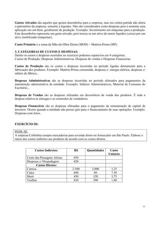 Gastos Ativados são aqueles que geram desembolso para a empresa, mas em contra partida não altera
o patrimônio da empresa, somente a liquidez. Não são considerados como despesas pois é somente uma
aplicação em um bem, geralmente de produção. Exemplo: Investimento em máquinas para a produção.
Este desembolso representa um gasto ativado, pois trocou-se um ativo de maior liquidez (caixa) por um
ativo imobilizado (máquinas).

Custo Primário é a soma da Mão-de-Obra Direta (MOD) + Matéria-Prima (MP).

3. CATEGORIAS DE CUSTOS E DESPESAS:
Dentre os custos e despesas ocorridos no exercício podemos separa-los em 4 categorias:
Custos de Produção, Despesas Administrativas, Despesas de vendas e Despesas Financeiras.

Custos de Produção são os custos e despesas incorridas no período ligadas diretamente para a
fabricação dos produtos. Exemplo: Matéria-Prima consumida, despesas c/ energia elétrica, despesas c/
salário da fábrica...

Despesas Administrativas são as despesas incorridas no período efetuados para pagamentos da
manutenção adminstrativa da entidade. Exemplo: Salários Administrativos, Material de Consumo do
Escritório...

Despesas de Vendas são as despesas efetuadas em decorrência da venda dos produtos. É toda a
despesa relativa as entregas e as comissões de vendedores.

Despesas Financeiras são as despesas efetuadas para o pagamento da remuneração de capital de
terceiros. Ocorre quando a entidade não possui giro para o financiamento de suas operações. Exemplo:
Despesas com Juros.


EXERCÍCIO III:

PEDE-SE:
A empresa Colômbia compra mercadorias para revenda direto no fornecedor em São Paulo. Elabore o
rateio dos custos indiretos aos produtos de acordo com os custos diretos.


               Custos Indiretos:             R$        Quantidades       Custo
                                                                        Unitário
         Custo das Passagens Aéreas          850
         Despesas c/ Hospedagem              420
                Custos Diretos:
         Camisa                             2.500          2.000          1,25
         Calça                               600            80            7.50
         Short                               450            120           3,75
         Toalhas                             420            300           1,40




                                                                                                  11
 