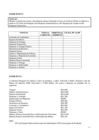 EXERCÍCIO IV:

PEDE-SE:
Marque a relação dos custos e das despesas abaixo indicando se Fixo ou Variável, Direto ou Indireto e
ainda se CP-Custo de Produção, DA-Despesas Administrativas, DV-Despesas de Vendas ou DF-
Despesas Financeiras.


             CONTAS                     FIXO ou DIRETO ou CP, DA, DV ou DF
                                       VARIÁVEL INDIRETO
Comissão de Vendedores
Seguros da Fábrica
Despesas de Entrega
Despesas Financeiras
Despesas c/ Energia Elétrica
Honorários da Diretoria
Despesas Gerais
Gastos c/ Manutenção da Fábrica
Despesas c/ Material de Escritório
Despesas Gerais
Matéria-Prima Consumida
Despesas c/ Entrega
Despesas c/ Publicidade
Despesas c/ Brindes



EXERCÍCO V:

A Industria Paraguai S/A fabrica 2 tipos de produtos, a saber: Televisão e Rádio. Durante o mês de
Março ela fabricou 4.000 Televisões e 17.000 Rádios. Os custos e despesas da entidade são os
seguintes:

Aluguel                                                          R$5.000
Salários Administrativos                                         R$22.000
Salários da Produção                                             R$18.000
Despesas c/ Entregas                                             R$1.200
Depreciação das Máquinas                                         R$800
Energia Elétrica                                                 R$4.400
Honorários da Diretoria                                          R$8.200
Comissão c/ Vendedores                                           R$3.400
Seguro da Fábrica                                                R$1.100
Despesas Gerais                                                  R$2.200
Despesas c/ Juros                                                R$460
Matéria–Prima Consumida Para a Fabricação das Televisões         R$14.550
Matéria-Prima Consumida Para a Fabricação dos Rádios             R$3.195

OBS.:
-     20% da Energia Elétrica fazem parte da Admistração e 80% fazem parte da Produção.

                                                                                                    12
 