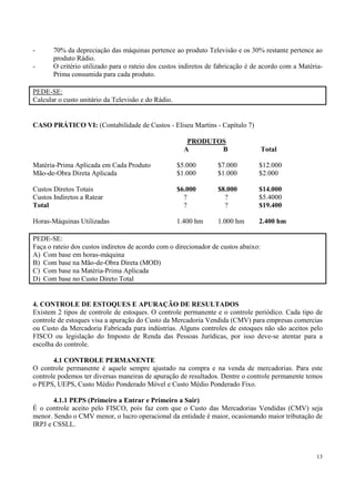 -      70% da depreciação das máquinas pertence ao produto Televisão e os 30% restante pertence ao
       produto Rádio.
-      O critério utilizado para o rateio dos custos indiretos de fabricação é de acordo com a Matéria-
       Prima consumida para cada produto.

PEDE-SE:
Calcular o custo unitário da Televisão e do Rádio.


CASO PRÁTICO VI: (Contabilidade de Custos - Eliseu Martins - Capítulo 7)

                                                        PRODUTOS
                                                       A       B                    Total

Matéria-Prima Aplicada em Cada Produto               $5.000      $7.000         $12.000
Mão-de-Obra Direta Aplicada                          $1.000      $1.000         $2.000

Custos Diretos Totais                                $6.000      $8.000         $14.000
Custos Indiretos a Ratear                              ?           ?            $5.4000
Total                                                  ?           ?            $19.400

Horas-Máquinas Utilizadas                            1.400 hm    1.000 hm       2.400 hm

PEDE-SE:
Faça o rateio dos custos indiretos de acordo com o direcionador de custos abaixo:
A) Com base em horas-máquina
B) Com base na Mão-de-Obra Direta (MOD)
C) Com base na Matéria-Prima Aplicada
D) Com base no Custo Direto Total


4. CONTROLE DE ESTOQUES E APURAÇÃO DE RESULTADOS
Existem 2 tipos de controle de estoques. O controle permanente e o controle periódico. Cada tipo de
controle de estoques visa a apuração do Custo da Mercadoria Vendida (CMV) para empresas comercias
ou Custo da Mercadoria Fabricada para indústrias. Alguns controles de estoques não são aceitos pelo
FISCO ou legislação do Imposto de Renda das Pessoas Jurídicas, por isso deve-se atentar para a
escolha do controle.

       4.1 CONTROLE PERMANENTE
O controle permanente é aquele sempre ajustado na compra e na venda de mercadorias. Para este
controle podemos ter diversas maneiras de apuração de resultados. Dentre o controle permanente temos
o PEPS, UEPS, Custo Médio Ponderado Móvel e Custo Médio Ponderado Fixo.

       4.1.1 PEPS (Primeiro a Entrar e Primeiro a Sair)
É o controle aceito pelo FISCO, pois faz com que o Custo das Mercadorias Vendidas (CMV) seja
menor. Sendo o CMV menor, o lucro operacional da entidade é maior, ocasionando maior tributação de
IRPJ e CSSLL.



                                                                                                    13
 