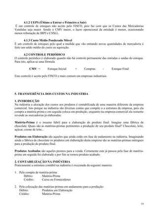 4.1.2 UEPS (Último a Entrar e Primeiro a Sair)
É um controle de estoques não aceito pelo FISCO, pois faz com que os Custos das Mercadorias
Vendidas seja maior. Sendo o CMV maior, o lucro operacional da entidade é menor, ocasionando
menor tributação de IRPJ e CSSLL.

       4.1.3 Custo Médio Ponderado Móvel
É um controle de estoques pelo qual a medida que vão entrando novas quantidades de mercadoria é
feito um saldo médio do custo ou aquisição.

        4.2 CONTROLE PERIÓDICO
O controle periódico é elaborado quando não há controle permanente das entradas e saídas do estoque.
Para isto, aplica-se uma fórmula.

           CMV =          Estoque Inicial       +       Compras        -      Estoque Final

Este controle é aceito pelo FISCO e mais comum em empresas industriais.




5. TRANSFERÊNCIA DOS CUSTOS NA INDUSTRIA

1. INTRODUÇÃO
Na indústria a alocação dos custos aos produtos é contabilizada de uma maneira diferente da empresa
comercial. Isto porque na indústria são diversas contas que compõe o a estrutura da empresa, pois ela
compra a matéria-prima e em seguida coloca em produção, enquanto na empresa comercial ela somente
revende as mercadorias já elaboradas.

Matéria-Prima é o insumo fabril para a elaboração do produto final. Imagine uma fábrica de
chocolate. Quais são as matérias-primas pertinentes a produção de seu produto final? Chocolate, leite,
açúcar, creme de leite...

Produtos em Elaboração são aqueles que ainda estão em fase de andamento na indústria. Imaginando
ainda a fábrica de chocolate os produtos em elaboração desta empresa são as matérias-primas entregues
para a produção do produto final.

Produtos Acabados são aqueles prontos para a venda. Certamente este já passou pela fase de matéria-
prima em seguida foi elaborado e por fim se tornou produto acabado.

2. CONTABILIZAÇÃO NA INDÚSTRIA
Praticamente a estrutura contábil na indústria é executada da seguinte maneira:

1. Pela compra de matéria-prima:
      Débito:      Matéria-Prima
      Crédito:     Caixa ou Fornecedores

2. Pela colocação das matérias-primas em andamento para a produção:
   Débito:           Produtos em Elaboração
   Crédito:          Matéria-Prima


                                                                                                   14
 