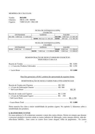 MEMÓRIA DE CÁLCULOS:

Vendas              R$3.050
Charutos            500 X 1,90 = R$950
Cigarros            7.000 X 0,30 = R$2.100



                                                 FICHA DE ESTOQUES (UEPS)
                                                        CHARUTO
           ENTRADAS                                  SAÍDAS                                           SALDO
R$1.800 1.000 Und. C.U.R$1,80                                                          R$1.800 1.000 Und. C.U.R$1,80
                                              R$900 500 Und. C.U. R$1,80               R$900   500 Und. C.U. R$1,80

                                                 FICHA DE ESTOQUES (UEPS)
                                                         CIGARRO
           ENTRADAS                                  SAÍDAS                                           SALDO
R$400 8.000 Und.           C.U.R$0,05                                             R$400           8.000 Und.      C.U.R$0,05
                                           R$350       7.000 Und.      C.U.R$0,05 R$50            1.000 Und.      C.U.R$0,05



                              DEMOSNTRAÇÃO DE RESULTADOS DO EXERCÍCIO
                                        INDÚSTRIA CUBA S/A

Receita de Vendas ................................................................................................. R$ 3.050
( - ) Custo dos Produtos Fabricados ..................................................................... R$ 1.250

= Lucro Bruto ........................................................................................................ R$ 1.800


                      Para fins gerenciais a D.R.E. poderia der apresentada da seguinte forma:

                       DEMONSTRAÇÃO DE RESULTADOS PARA FINS GERENCIAIS

Receita de Venda com Charutos ................................................... R$ 950
( - ) Custo de Fabricação Charuto ................................................. R$ 900
= Sub Lucro Bruto .............................................................................................   R$ 50

Receita de venda com Cigarros .................................................... R$ 2.100
( - ) Custo de Fabricação Cigarro ................................................. R$ 350
= Sub Lucro Bruto ............................................................................................... R$ 1.750

= Lucro Bruto Total ............................................................................................... R$ 1.800

Desta maneira fica clara a maior rentabilidade do produto cigarro. No capítulo 5, falaremos sobre a
rentabilidade dos produtos.

6. RATEIO DOS CUSTOS
Os casos práticos I e II evidenciam somente o rateio dos custos diretos. Ocorre no entanto que durante
o processo produtivo ocorrem ainda os custos indiretos de fabricação, como energia elétrica, mão-de-
obra-direta (MOD)..., bem como os custos fixos como aluguel, folha de pagamento... Os custos
                                                                                                                                  17
 