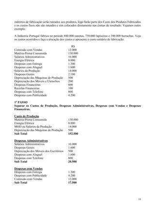 indiretos de fabricação serão rateados aos produtos, logo farão parte dos Custo dos Produtos Fabricados
e os custos fixos não são rateados e sim colocados diretamente nas contas de resultado. Vejamos outro
exemplo:

A Indústria Portugal fabrica no período 880.000 canetas, 730.000 lapiseiras e 390.000 borrachas. Veja
os custos ocorridos e faça a alocação dos custos e apresente o custo unitário de fabricação.

                                              R$
Comissão com Vendas                        12.000
Matéria-Prima Consumida                    130.000
Salários Administrativos                   16.000
Energia Elétrica                           8.000
Despesas com Entrega                       1.300
Despesas com Aluguel                       1.600
Salários da Produção                       14.000
Despesas Gerais                            2.100
Depreciação das Máquinas de Produção       500
Depreciação dos Móveis e Utensílios        200
Despesas Financeiras                       600
Receitas Financeiras                       100
Despesas com Telefone                      800
Despesas com Publicidade                   4.200

1º PASSO
Separar os Custos de Produção, Despesas Administrativas, Despesas com Vendas e Despesas
Financeiras.

Custo de Produção
Matéria-Prima Consumida                    130.000
Energia Elétrica                           8.000
MOD ou Salários da Produção                14.000
Depreciação das Máquinas de Produção       500
Sub Total                                  152.500

Despesas Administrativas
Salários Administrativos                   16.000
Despesas Gerais                            1.600
Depreciação dos Móveis dos Escritórios     500
Despesas com Aluguel                       1.600
Despesas com Telefone                      800
Sub Total                                  20.500

Despesas com Vendas
Despesas com Entrega                       1.300
Despesas com Publicidade                   4.200
Comissão com Vendas                        12.000
Sub Total                                  17.500




                                                                                                    18
 
