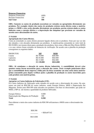 Despesas Financeiras
Despesas Financeiras                      (600)
Receitas Financeiras                      100
Sub Total                                 500

OBS.: Somente os custos de produção necessitam ser rateados ou apropriados diretamente aos
produtos. Por exemplo: dentro dos custos de produção existem custos diretos como a matéria-
prima e a MOD e estes serão alocados diretamente aos produtos, porém existem ainda os custos
indiretos como a energia elétrica e a depreciação das máquinas que precisam ser rateados de
acordo com o direcionador de custos.

2º PASSO
Apropriação dos Custos Diretos.
Como já comentado os custos diretos possuem ligação direta com os produtos. Estes por sua vez não
são rateados e sim alocados diretamente aos produtos. A matéria-prima consumida no valor total de
R$130.000 é um insumo direto para a produção dos produtos, bem como a Mão-de-Obra Direta (MOD)
e os seus valores foram extraídos do balancete de verificação. De acordo com a planilha de produção
conseguimos os seguintes dados:

PRODUTOS:                             MP                  MOD
Caneta                             R$ 70.000             R$8.000
Lapiseira                          R$ 45.000             R$4.000
Borracha                           R$ 15.000             R$2.000
                                   R$ 130.000            R$14.000

OBS.: Já estudamos a alocação de custos diretos industriais. A contabilidade deverá criar
quantas contas forem necessárias para a alocação dos custos. Neste exemplo poderíamos dizer
que a contabilidade desta empresa é falha pois ela deixa acumular em uma conta única matéria-
prima consumida para depois verificar junto a planilha de produção os custos incorridos para
cada produto com matéria-prima.

3º PASSO
Apropriar os Custos Indiretos de Fabricação (CIF).
Os Custos Indiretos de Fabricação serão rateados de acordo com o direcionador de custos. Ou seja,
temos um total de R$8.500 de custos indiretos, sendo Energia Elétrica, MOD e Depreciação das
Máquinas. Porém estes R$8.500 serão alocados aos produtos com base no direcionador, que pode ser
MOD, a MP ou até mesmo a quantidade de produtos fabricadas.

Energia Elétrica                          8.000
Depreciação das Máquinas de Produção      500
Total                                     8.500

Para elaborar o rateio dos custos indiretos de R$8.500 utilizaremos a MOD como o direcionador dos
custos.


                            R$8.500
                            ________      = R$0,607142

                            R$14.000

                                                                                                    19
 