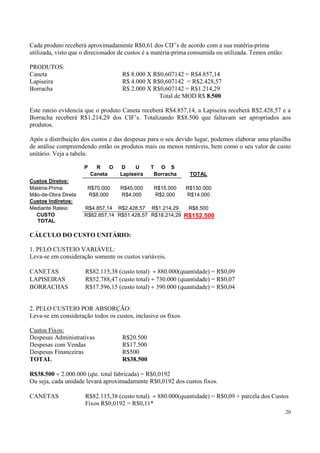 Cada produto receberá aproximadamente R$0,61 dos CIF’s de acordo com a sua matéria-prima
utilizada, visto que o direcionador de custos é a matéria-prima consumida ou utilizada. Temos então:

PRODUTOS:
Caneta                              R$ 8.000 X R$0,607142 = R$4.857,14
Lapiseira                           R$ 4.000 X R$0,607142 = R$2.428,57
Borracha                            R$ 2.000 X R$0,607142 = R$1.214,29
                                                 Total de MOD R$ 8.500

Este rateio evidencia que o produto Caneta receberá R$4.857,14, a Lapiseira receberá R$2.428,57 e a
Borracha receberá R$1.214,29 dos CIF’s. Totalizando R$8.500 que faltavam ser apropriados aos
produtos.

Após a distribuição dos custos e das despesas para o seu devido lugar, podemos elaborar uma planilha
de análise compreendendo então os produtos mais ou menos rentáveis, bem como o seu valor de custo
unitário. Veja a tabela:

                     P     R    O   D     U     T O S
                         Caneta     Lapiseira    Borracha       TOTAL
Custos Diretos:
Matéria-Prima         R$70.000      R$45.000     R$15.000      R$130.000
Mão-de-Obra Direta    R$8.000       R$4.000      R$2.000       R$14.000
Custos Indiretos:
Mediante Rateio      R$4.857,14 R$2.428,57 R$1.214,29           R$8.500
  CUSTO              R$82.857,14 R$51.428,57 R$18.214,29       R$152.500
  TOTAL

CÁLCULO DO CUSTO UNITÁRIO:

1. PELO CUSTEIO VARIÁVEL:
Leva-se em consideração somente os custos variáveis.

CANETAS              R$82.115,38 (custo total) ÷ 880.000(quantidade) = R$0,09
LAPISEIRAS           R$52.788,47 (custo total) ÷ 730.000 (quantidade) = R$0,07
BORRACHAS            R$17.596,15 (custo total) ÷ 390.000 (quantidade) = R$0,04


2. PELO CUSTEIO POR ABSORÇÃO:
Leva-se em consideração todos os custos, inclusive os fixos.

Custos Fixos:
Despesas Administrativas            R$20.500
Despesas com Vendas                 R$17.500
Despesas Financeiras                R$500
TOTAL                               R$38.500

R$38.500 ÷ 2.000.000 (qte. total fabricada) = R$0,0192
Ou seja, cada unidade levará aproximadamente R$0,0192 dos custos fixos.

CANETAS              R$82.115,38 (custo total) ÷ 880.000(quantidade) = R$0,09 + parcela dos Custos
                     Fixos R$0,0192 = R$0,11*
                                                                                                       20
 