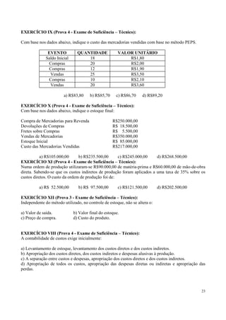 EXERCÍCIO IX (Prova 4 - Exame de Suficiência – Técnico):

Com base nos dados abaixo, indique o custo das mercadorias vendidas com base no método PEPS.

               EVENTO           QUANTIDADE             VALOR UNITÁRIO
              Saldo Inicial         18                     R$1,80
               Compras              20                     R$2,00
               Compras              12                     R$1,90
                Vendas              25                     R$3,50
               Compras              10                     R$2,10
                Vendas              20                     R$3,60

                        a) R$83,80     b) R$85,70     c) R$86,70    d) R$89,20

EXERCÍCIO X (Prova 4 - Exame de Suficiência – Técnico):
Com base nos dados abaixo, indique o estoque final:

Compra de Mercadorias para Revenda                  R$250.000,00
Devoluções de Compras                               R$ 18.500,00
Fretes sobre Compras                                R$ 5.500,00
Vendas de Mercadorias                               R$350.000,00
Estoque Inicial                                     R$ 85.000,00
Custo das Mercadorias Vendidas                      R$217.000,00

           a) R$105.000,00      b) R$235.500,00      c) R$245.000,00     d) R$268.500,00
EXERCÍCIO XI (Prova 4 - Exame de Suficiência – Técnico):
Numa ordem de produção utilizaram-se R$90.000,00 de matéria-prima e R$60.000,00 de mão-de-obra
direta. Sabendo-se que os custos indiretos de produção foram aplicados a uma taxa de 35% sobre os
custos diretos. O custo da ordem de produção foi de:

          a) R$ 52.500,00       b) R$ 97.500,00        c) R$121.500,00       d) R$202.500,00

EXERCÍCIO XII (Prova 3 - Exame de Suficiência – Técnico):
Independente do método utilizado, no controle de estoque, não se altera o:

a) Valor de saída.            b) Valor final do estoque.
c) Preço de compra.           d) Custo do produto.


EXERCÍCIO VIII (Prova 4 - Exame de Suficiência – Técnico):
A contabilidade de custos exige inicialmente:

a) Levantamento de estoque, levantamento dos custos diretos e dos custos indiretos.
b) Apropriação dos custos diretos, dos custos indiretos e despesas alusivas à produção.
c) A separação entre custos e despesas, apropriação dos custos diretos e dos custos indiretos.
d) Apropriação de todos os custos, apropriação das despesas diretas ou indiretas e apropriação das
perdas.



                                                                                                23
 