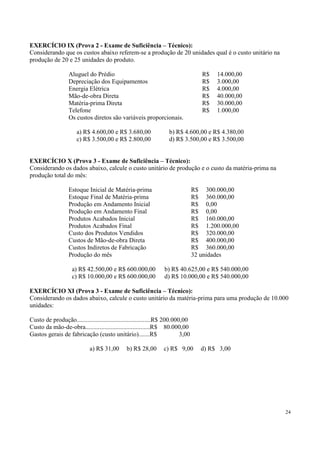 EXERCÍCIO IX (Prova 2 - Exame de Suficiência – Técnico):
Considerando que os custos abaixo referem-se a produção de 20 unidades qual é o custo unitário na
produção de 20 e 25 unidades do produto.

                  Aluguel do Prédio                                                 R$   14.000,00
                  Depreciação dos Equipamentos                                      R$   3.000,00
                  Energia Elétrica                                                  R$   4.000,00
                  Mão-de-obra Direta                                                R$   40.000,00
                  Matéria-prima Direta                                              R$   30.000,00
                  Telefone                                                          R$   1.000,00
                  Os custos diretos são variáveis proporcionais.

                      a) R$ 4.600,00 e R$ 3.680,00                 b) R$ 4.600,00 e R$ 4.380,00
                      c) R$ 3.500,00 e R$ 2.800,00                 d) R$ 3.500,00 e R$ 3.500,00


EXERCÍCIO X (Prova 3 - Exame de Suficiência – Técnico):
Considerando os dados abaixo, calcule o custo unitário de produção e o custo da matéria-prima na
produção total do mês:

                  Estoque Inicial de Matéria-prima                               R$ 300.000,00
                  Estoque Final de Matéria-prima                                 R$ 360.000,00
                  Produção em Andamento Inicial                                  R$ 0,00
                  Produção em Andamento Final                                    R$ 0,00
                  Produtos Acabados Inicial                                      R$ 160.000,00
                  Produtos Acabados Final                                        R$ 1.200.000,00
                  Custo dos Produtos Vendidos                                    R$ 320.000,00
                  Custos de Mão-de-obra Direta                                   R$ 400.000,00
                  Custos Indiretos de Fabricação                                 R$ 360.000,00
                  Produção do mês                                                32 unidades

                    a) R$ 42.500,00 e R$ 600.000,00              b) R$ 40.625,00 e R$ 540.000,00
                    c) R$ 10.000,00 e R$ 600.000,00              d) R$ 10.000,00 e R$ 540.000,00

EXERCÍCIO XI (Prova 3 - Exame de Suficiência – Técnico):
Considerando os dados abaixo, calcule o custo unitário da matéria-prima para uma produção de 10.000
unidades:

Custo de produção...............................................R$ 200.000,00
Custo da mão-de-obra.........................................R$ 80.000,00
Gastos gerais de fabricação (custo unitário).......R$                     3,00

                             a) R$ 31,00       b) R$ 28,00       c) R$ 9,00         d) R$ 3,00




                                                                                                     24
 