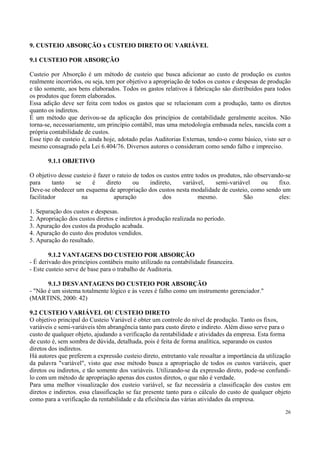 9. CUSTEIO ABSORÇÃO x CUSTEIO DIRETO OU VARIÁVEL

9.1 CUSTEIO POR ABSORÇÃO

Custeio por Absorção é um método de custeio que busca adicionar ao custo de produção os custos
realmente incorridos, ou seja, tem por objetivo a apropriação de todos os custos e despesas de produção
e tão somente, aos bens elaborados. Todos os gastos relativos à fabricação são distribuídos para todos
os produtos que forem elaborados.
Essa adição deve ser feita com todos os gastos que se relacionam com a produção, tanto os diretos
quanto os indiretos.
É um método que derivou-se da aplicação dos princípios de contabilidade geralmente aceitos. Não
torna-se, necessariamente, um princípio contábil, mas uma metodologia embasada neles, nascida com a
própria contabilidade de custos.
Esse tipo de custeio é, ainda hoje, adotado pelas Auditorias Externas, tendo-o como básico, visto ser o
mesmo consagrado pela Lei 6.404/76. Diversos autores o consideram como sendo falho e impreciso.

       9.1.1 OBJETIVO

O objetivo desse custeio é fazer o rateio de todos os custos entre todos os produtos, não observando-se
para      tanto   se    é     direto      ou    indireto,     variável,    semi-variável    ou     fixo.
Deve-se obedecer um esquema de apropriação dos custos nesta modalidade de custeio, como sendo um
facilitador          na           apuração           dos            mesmo.            São          eles:

1. Separação dos custos e despesas.
2. Apropriação dos custos diretos e indiretos à produção realizada no período.
3. Apuração dos custos da produção acabada.
4. Apuração do custo dos produtos vendidos.
5. Apuração do resultado.

        9.1.2 VANTAGENS DO CUSTEIO POR ABSORÇÃO
- É derivado dos princípios contábeis muito utilizado na contabilidade financeira.
- Este custeio serve de base para o trabalho de Auditoria.

       9.1.3 DESVANTAGENS DO CUSTEIO POR ABSORÇÃO
- "Não é um sistema totalmente lógico e às vezes é falho como um instrumento gerenciador."
(MARTINS, 2000: 42)

9.2 CUSTEIO VARIÁVEL OU CUSTEIO DIRETO
O objetivo principal do Custeio Variável é obter um controle do nível de produção. Tanto os fixos,
variáveis e semi-variáveis têm abrangência tanto para custo direto e indireto. Além disso serve para o
custo de qualquer objeto, ajudando a verificação da rentabilidade e atividades da empresa. Esta forma
de custo é, sem sombra de dúvida, detalhada, pois é feita de forma analítica, separando os custos
diretos dos indiretos.
Há autores que preferem a expressão custeio direto, entretanto vale ressaltar a importância da utilização
da palavra "variável", visto que esse método busca a apropriação de todos os custos variáveis, quer
diretos ou indiretos, e tão somente dos variáveis. Utilizando-se da expressão direto, pode-se confundi-
lo com um método de apropriação apenas dos custos diretos, o que não é verdade.
Para uma melhor visualização dos custeio variável, se faz necessária a classificação dos custos em
diretos e indiretos. essa classificação se faz presente tanto para o cálculo do custo de qualquer objeto
como para a verificação da rentabilidade e da eficiência das várias atividades da empresa.

                                                                                                      26
 