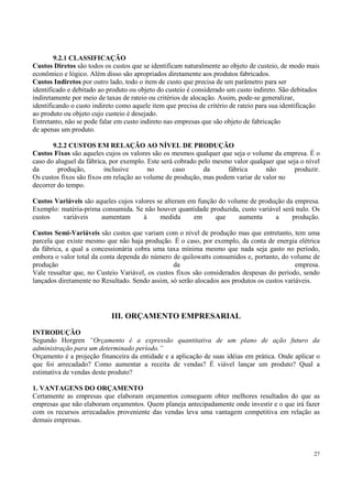 9.2.1 CLASSIFICAÇÃO
Custos Diretos são todos os custos que se identificam naturalmente ao objeto de custeio, de modo mais
econômico e lógico. Além disso são apropriados diretamente aos produtos fabricados.
Custos Indiretos por outro lado, todo o item de custo que precisa de um parâmetro para ser
identificado e debitado ao produto ou objeto do custeio é considerado um custo indireto. São debitados
indiretamente por meio de taxas de rateio ou critérios de alocação. Assim, pode-se generalizar,
identificando o custo indireto como aquele item que precisa de critério de rateio para sua identificação
ao produto ou objeto cujo custeio é desejado.
Entretanto, não se pode falar em custo indireto nas empresas que são objeto de fabricação
de apenas um produto.

       9.2.2 CUSTOS EM RELAÇÃO AO NÍVEL DE PRODUÇÃO
Custos Fixos são aqueles cujos os valores são os mesmos qualquer que seja o volume da empresa. É o
caso do aluguel da fábrica, por exemplo. Este será cobrado pelo mesmo valor qualquer que seja o nível
da       produção,        inclusive      no       caso       da     fábrica      não       produzir.
Os custos fixos são fixos em relação ao volume de produção, mas podem variar de valor no
decorrer do tempo.

Custos Variáveis são aqueles cujos valores se alteram em função do volume de produção da empresa.
Exemplo: matéria-prima consumida. Se não houver quantidade produzida, custo variável será nulo. Os
custos   variáveis     aumentam       à     medida      em     que     aumenta    a     produção.

Custos Semi-Variáveis são custos que variam com o nível de produção mas que entretanto, tem uma
parcela que existe mesmo que não haja produção. É o caso, por exemplo, da conta de energia elétrica
da fábrica, a qual a concessionária cobra uma taxa mínima mesmo que nada seja gasto no período,
embora o valor total da conta dependa do número de quilowatts consumidos e, portanto, do volume de
produção                                          da                                         empresa.
Vale ressaltar que, no Custeio Variável, os custos fixos são considerados despesas do período, sendo
lançados diretamente no Resultado. Sendo assim, só serão alocados aos produtos os custos variáveis.




                            III. ORÇAMENTO EMPRESARIAL
INTRODUÇÃO
Segundo Horgren “Orçamento é a expressão quantitativa de um plano de ação futuro da
administração para um determinado período.”
Orçamento é a projeção financeira da entidade e a aplicação de suas idéias em prática. Onde aplicar o
que foi arrecadado? Como aumentar a receita de vendas? É viável lançar um produto? Qual a
estimativa de vendas deste produto?

1. VANTAGENS DO ORÇAMENTO
Certamente as empresas que elaboram orçamentos conseguem obter melhores resultados do que as
empresas que não elaboram orçamentos. Quem planeja antecipadamente onde investir e o que irá fazer
com os recursos arrecadados proveniente das vendas leva uma vantagem competitiva em relação as
demais empresas.



                                                                                                      27
 