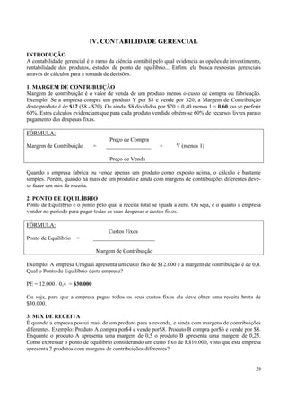 IV. CONTABILIDADE GERENCIAL
INTRODUÇÃO
A contabilidade gerencial é o ramo da ciência contábil pelo qual evidencia as opções de investimento,
rentabilidade dos produtos, estudos de ponto de equilíbrio... Enfim, ela busca respostas gerenciais
através de cálculos para a tomada de decisões.

1. MARGEM DE CONTRIBUIÇÃO
Margem de contribuição é o valor de venda de um produto menos o custo de compra ou fabricação.
Exemplo: Se a empresa compra um produto Y por $8 e vende por $20, a Margem de Contribuição
deste produto é de $12 ($8 - $20). Ou ainda, $8 divididos por $20 = 0,40 menos 1 = 0,60, ou se preferir
60%. Estes cálculos evidenciam que para cada produto vendido obtém-se 60% de recursos livres para o
pagamento das despesas fixas.

FÓRMULA:
                                    Preço de Compra
Margem de Contribuição        =    ________________       =      Y (menos 1)

                                    Preço de Venda

Quando a empresa fabrica ou vende apenas um produto como exposto acima, o cálculo é bastante
simples. Porém, quando há mais de um produto e ainda com margens de contribuições diferentes deve-
se fazer um mix de receita.

2. PONTO DE EQUILÍBRIO
Ponto de Equilíbrio é o ponto pelo qual a receita total se iguala a zero. Ou seja, é o quanto a empresa
vender no período para pagar todas as suas despesas e custos fixos.

FÓRMULA:
                                    Custos Fixos
Ponto de Equilíbrio   =       ______________________

                               Margem de Contribuição

Exemplo: A empresa Uruguai apresenta um custo fixo de $12.000 e a margem de contribuição é de 0,4.
Qual o Ponto de Equilíbrio desta empresa?

PE = 12.000 / 0,4 = $30.000

Ou seja, para que a empresa pague todos os seus custos fixos ela deve obter uma receita bruta de
$30.000.

3. MIX DE RECEITA
É quando a empresa possui mais de um produto para a revenda, e ainda com margens de contribuições
diferentes. Exemplo: Produto A compra por$4 e vende por$8. Produto B compra por$6 e vende por $8.
Enquanto o produto A apresenta uma margem de 0,5 o produto B apresenta uma margem de 0,25.
Como expressar o ponto de equilíbrio considerando um custo fixo de R$10.000, visto que esta empresa
apresenta 2 produtos com margens de contribuições diferentes?


                                                                                                    29
 