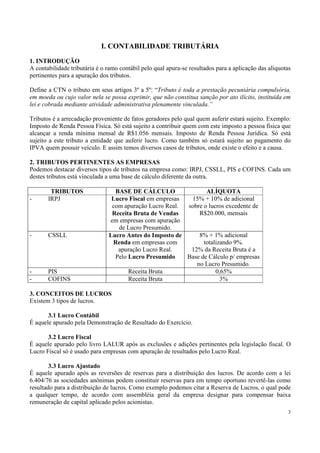 I. CONTABILIDADE TRIBUTÁRIA
1. INTRODUÇÃO
A contabilidade tributária é o ramo contábil pelo qual apura-se resultados para a aplicação das alíquotas
pertinentes para a apuração dos tributos.

Define a CTN o tributo em seus artigos 3º a 5º: “Tributo é toda a prestação pecuniária compulsória,
em moeda ou cujo valor nela se possa exprimir, que não constitua sanção por ato ilícito, instituída em
lei e cobrada mediante atividade administrativa plenamente vinculada.”

Tributos é a arrecadação proveniente de fatos geradores pelo qual quem auferir estará sujeito. Exemplo:
Imposto de Renda Pessoa Física. Só está sujeito a contribuir quem com este imposto a pessoa física que
alcançar a renda mínima mensal de R$1.056 mensais. Imposto de Renda Pessoa Jurídica. Só está
sujeito a este tributo a entidade que auferir lucro. Como também só estará sujeito ao pagamento do
IPVA quem possuir veículo. E assim temos diversos casos de tributos, onde existe o efeito e a causa.

2. TRIBUTOS PERTINENTES AS EMPRESAS
Podemos destacar diversos tipos de tributos na empresa como: IRPJ, CSSLL, PIS e COFINS. Cada um
destes tributos está vinculada a uma base de cálculo diferente da outra.

        TRIBUTOS                 BASE DE CÁLCULO                ALÍQUOTA
-      IRPJ                     Lucro Fiscal em empresas  15% + 10% de adicional
                                com apuração Lucro Real. sobre o lucros excedente de
                                Receita Bruta de Vendas      R$20.000, mensais
                               em empresas com apuração
                                  de Lucro Presumido.
-      CSSLL                   Lucro Antes do Imposto de     8% + 1% adicional
                                Renda em empresas com          totalizando 9%.
                                  apuração Lucro Real.    12% da Receita Bruta é a
                                 Pelo Lucro Presumido    Base de Cálculo p/ empresas
                                                            no Lucro Presumido.
-      PIS                            Receita Bruta                 0,65%
-      COFINS                         Receita Bruta                   3%

3. CONCEITOS DE LUCROS
Existem 3 tipos de lucros.

       3.1 Lucro Contábil
É aquele apurado pela Demonstração de Resultado do Exercício.

       3.2 Lucro Fiscal
É aquele apurado pelo livro LALUR após as exclusões e adições pertinentes pela legislação fiscal. O
Lucro Fiscal só é usado para empresas com apuração de resultados pelo Lucro Real.

        3.3 Lucro Ajustado
É aquele apurado após as reversões de reservas para a distribuição dos lucros. De acordo com a lei
6.404/76 as sociedades anônimas podem constituir reservas para em tempo oportuno revertê-las como
resultado para a distribuição de lucros. Como exemplo podemos citar a Reserva de Lucros, o qual pode
a qualquer tempo, de acordo com assembléia geral da empresa designar para compensar baixa
remuneração de capital aplicado pelos acionistas.
                                                                                                       3
 