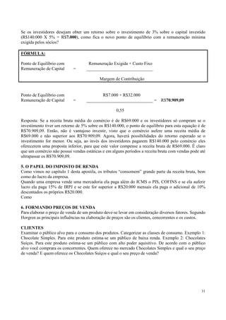 Se os investidores desejam obter um retorno sobre o investimento de 3% sobre o capital investido
(R$140.000 X 5% = R$7.000), como fica o novo ponto de equilíbrio com a remuneração mínima
exigida pelos sócios?

FÓRMULA:

Ponto de Equilíbrio com             Remuneração Exigida + Custo Fixo
Remuneração de Capital      =      ______________________________

                                          Margem de Contribuição


Ponto de Equilíbrio com                   R$7.000 + R$32.000
Remuneração de Capital      =      ______________________________ =        R$70.909,09

                                                   0,55

Resposta: Se a receita bruta média do comércio é de R$69.000 e os investidores só compram se o
investimento tiver um retorno de 5% sobre os R$140.000, o ponto de equilíbrio para esta equação é de
R$70.909,09. Então, não é vantajoso investir, visto que o comércio aufere uma receita média de
R$69.000 e não superior aos R$70.909,09. Agora, haverá possibilidades do retorno esperado se o
investimento for menor. Ou seja, ao invés dos investidores pagarem R$140.000 pelo comércio eles
oferecerem uma proposta inferior, para que este valor compense a receita bruta de R$69.000. É claro
que um comércio não possui vendas estáticas e em alguns períodos a receita bruta com vendas pode até
ultrapassar os R$70.909,09.

5. O PAPEL DO IMPOSTO DE RENDA
Como vimos no capítulo 1 desta apostila, os tributos “consomem” grande parte da receita bruta, bem
como do lucro da empresa.
Quando uma empresa vende uma mercadoria ela paga além do ICMS o PIS, COFINS e se ela auferir
lucro ela paga 15% de IRPJ e se este for superior a R$20.000 mensais ela paga o adicional de 10%
descontados os próprios R$20.000.
Como

6. FORMANDO PREÇOS DE VENDA
Para elaborar o preço de venda de um produto deve-se levar em consideração diversos fatores. Segundo
Horgren as principais influências na elaboração de preços são os clientes, concorrentes e os custos.

CLIENTES
Examinar o público alvo para o consumo dos produtos. Categorizar as classes de consumo. Exemplo 1:
Chocolate Simples. Para este produto estima-se um público de baixa renda. Exemplo 2: Chocolates
Suíços. Para este produto estima-se um público com alto poder aquisitivo. De acordo com o público
alvo você comprara os concorrentes. Quem oferece no mercado Chocolates Simples e qual o seu preço
de venda? E quem oferece os Chocolates Suíços e qual o seu preço de venda?




                                                                                                  31
 