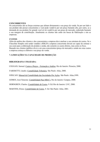CONCORRENTES
Os concorrentes são as forças externas que afetam diretamente o seu preço de venda. Se por um lado o
seu produto não possui concorrentes e você pode vendê-lo por um preço bastante alto, por outro, se a
demanda de seu produto for grande você só irá vendê-lo por um preço de mercado, reduzindo bastante
a sua margem de contribuição. Atualmente os clientes não estão em busca de fidelização e sim as
empresas.

CUSTOS
Além da análise dos clientes e dos concorrentes a empresa deve analisar a sua estrutura de custos. Se o
Chocolate Simples está sendo vendido a R$0,30 a empresa concorrente deverá ser capaz de estimar o
seu custo para a elaboração do produto e ainda, não somente os custos diretos, mas como os fixos.
Baseado nos clientes (público alvo) e em seus concorrentes (preço de mercado) e ainda nos seus custos
a empresa começa a elaborar o seu preço de venda.

7. LIMITAÇÕES NA CAPACIDADE DE PRODUÇÃO


BIBLIOGRAFIA UTILIZADA:

COUGAN, Samuel. Custos e Preços – Formação e Análise. Rio de Janeiro: Pioneira, 2000.

FABERETTI, Láudio. Contabilidade Tributária. São Paulo: Atlas, 2000.

FIPECAFI. Manual de Contabilidade das Sociedades Por Ações. São Paulo: Atlas,1999.

GOMES, Josir Simeone. Contabilidade Para MBA’s. Rio de Janeiro: Campus, 2000.

HORNGREN, Charles. Contabilidade de Custos. 9. Ed. Rio de Janeiro: LVC, 2000.

MARTINS, Eliseu. Contabilidade de Custos. 8. Ed. São Paulo: Atlas, 2001.




                                                                                                    32
 