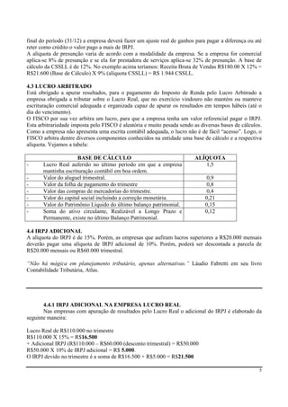 final do período (31/12) a empresa deverá fazer um ajuste real de ganhos para pagar a diferença ou até
reter como crédito o valor pago a mais de IRPJ.
A alíquota de presunção varia de acordo com a modalidade da empresa. Se a empresa for comercial
aplica-se 8% de presunção e se ela for prestadora de serviços aplica-se 32% de presunção. A base de
cálculo da CSSLL é de 12%. No exemplo acima teríamos: Receita Bruta de Vendas R$180.00 X 12% =
R$21.600 (Base de Cálculo) X 9% (alíquota CSSLL) = R$ 1.944 CSSLL.

4.3 LUCRO ARBITRADO
Está obrigado a apurar resultados, para o pagamento do Imposto de Renda pelo Lucro Arbitrado a
empresa obrigada a tributar sobre o Lucro Real, que no exercício vindouro não mantém ou manteve
escrituração comercial adequada e organizada capaz de apurar os resultados em tempos hábeis (até o
dia do vencimento).
O FISCO por sua vez arbitra um lucro, para que a empresa tenha um valor referencial pagar o IRPJ.
Esta arbitrariedade imposta pelo FISCO é aleatória e muito pesada sendo as diversas bases de cálculos.
Como a empresa não apresenta uma escrita contábil adequada, o lucro não é de fácil “acesso”. Logo, o
FISCO arbitra dentre diversos componentes conhecidos na entidade uma base de cálculo e a respectiva
alíquota. Vejamos a tabela:

                      BASE DE CÁLCULO                                   ALÍQUOTA
-      Lucro Real auferido no último período em que a empresa              1,5
       mantinha escrituração contábil em boa ordem.
-      Valor do aluguel trimestral.                                           0,9
-      Valor da folha de pagamento do trimestre                               0,8
-      Valor das compras de mercadorias do trimestre.                         0,4
-      Valor do capital social incluindo a correção monetária.               0,21
-      Valor do Patrimônio Líquido do último balanço patrimonial.            0,15
-      Soma do ativo circulante, Realizável a Longo Prazo e                  0,12
       Permanente, existe no último Balanço Patrimonial.

4.4 IRPJ ADICIONAL
A alíquota do IRPJ é de 15%. Porém, as empresas que aufiram lucros superiores a R$20.000 mensais
deverão pagar uma alíquota de IRPJ adicional de 10%. Porém, poderá ser descontada a parcela de
R$20.000 mensais ou R$60.000 trimestral.

“Não há mágica em planejamento tributário, apenas alternativas.” Láudio Fabretti em seu livro
Contabilidade Tributária, Atlas.




       4.4.1 IRPJ ADICIONAL NA EMPRESA LUCRO REAL
       Nas empresas com apuração de resultados pelo Lucro Real o adicional do IRPJ é elaborado da
seguinte maneira:

Lucro Real de R$110.000 no trimestre
R$110.000 X 15% = R$16.500
+ Adicional IRPJ (R$110.000 – R$60.000 (desconto trimestral) = R$50.000
R$50.000 X 10% de IRPJ adicional = R$ 5.000.
O IRPJ devido no trimestre é a soma de R$16.500 + R$5.000 = R$21.500

                                                                                                    5
 