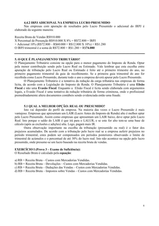 4.4.2 IRPJ ADICIONAL NA EMPRESA LUCRO PRESUMIDO
       Nas empresas com apuração de resultados pelo Lucro Presumido o adicional do IRPJ é
elaborado da seguinte maneira:

Receita Bruta de Vendas R$910.000
X Percentual de Presunção R$910.000 X 8% = R$72.800 = IRPJ
+ Adicional 10% (R$72.800 – R$60.000 = R$12.800 X 10%) = R$1.280
O IRPJ trimestral é a soma de R$72.800 + R$1.280 = R$74.080


5. O QUE É PLANEJAMENTO TRIBUTÁRIO?
O Planejamento Tributário consiste na opção para o menor pagamento do Imposto de Renda. Optar
pela menor contribuição sendo pelo Lucro Real ou Estimado. Vale lembrar que esta escolha entre
apuração de tributação pelo Lucro Real ou Estimado é feito até o primeiro trimestre do ano, no
primeiro pagamento trimestral da guia de recolhimento. Se a primeira guia trimestral do ano for
recolhida como Lucro Presumido, durante todo o ano a empresa deverá apurar pelo Lucro Presumido.
         O Planejamento Tributário é a tentativa da redução da carga tributária nas empresas de forma
lícita, de acordo com a Legislação do Imposto de Renda. O Planejamento Tributário é uma Elisão
Fiscal e não uma Evasão Fiscal. Enquanto a Elisão Fiscal é lícita sendo elaborada com argumentos
legais, a Evasão Fiscal é uma tentativa da redução tributária de forma criminosa, onde o profissional
premeditadamente altera documentos contábeis sendo evidenciada então uma fraude.


        5.1 QUAL A MELHOR OPÇÃO: REAL OU PRESUMIDO?
        Isto vai depender do perfil da empresa. Na maioria das vezes o Lucro Presumido é mais
vantajoso. Empresas que apresentam um LAIR (Lucro Antes do Imposto de Renda) alto é melhor optar
pelo Lucro Presumido. Assim como empresas que apresentam um LAIR baixo, deve optar pelo Lucro
Real. Isto porque o saldo do LAIR é que irá para o LALUR, e se este for alto tem-se uma base de
cálculo (após as exclusões e adições) alta. Logo, pagará mais IR.
        Outra observação importante na escolha da tributação (presumido ou real) é o fator dos
prejuízos acumulados. De acordo com a tributação pelo lucro real se a empresa auferir prejuízos no
período trimestral, estes podem ser compensados em períodos posteriores observando o limite de
trimestral de acúmulos e o percentual de até 30% do lucro real. Isto não acontece na opção pelo lucro
presumido, onde presume-se um lucro baseado na receita bruta de vendas.

EXERCÍCIO I (Prova 3 – Exame de Suficiência):
O Resultado Bruto é calculado pela equação:

a) RB = Receita Bruta – Custos com Mercadorias Vendidas.
b) RB = Receita Bruta – Devoluções – Custos com Mercadorias Vendidas.
c) RB = Receita Bruta – Deduções das Vendas – Custos com Mercadorias Vendidas.
d) RB = Receita Bruta – Impostos sobre Vendas – Custos com Mercadorias Vendidas.




                                                                                                   6
 