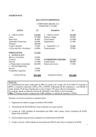 EXERCÍCIO II:

                                   BALANÇO PATRIMONIAL

                                    COMPANHIA BRASIL S/A
                                      FINDO EM 31/12/2001

          ATIVO                    R$                 PASSIVO                   R$

• CIRCULANTE                     619.000      • CIRCULANTE                   283.000
Caixa                            125.000      Salários a Pagar                84.000
Banco Itaú                        86.000      Fornecedores                   118.000
Aplicações Financeiras            60.000      Empréstimos                     81.000
Estoques                         280.000
Contas a Receber                  72.000      • EXIGIVÉL L P                  52.000
(-) Provisão Dev. Duvidosos      (4.000)      Finaciamentos                   52.000

PERMANENTE                       233.000
• IMOBILIZADO
Móveis e Utensílios               65.000
Veículos                          35.000      PATRIMÔNIO LÍQUIDO             517.000
Imóveis                          117.000      Capital Social                 500.000
(-) Depreciação Acumulada        (44.000)     Reserva de Lucros               17.000
• INVESTIMENTOS
Imóveis                          35.000
Companhia Argentina              25.000

      ATIVO TOTAL               852.000             PASSIVO TOTAL           852.000


PEDE-SE:
A contabilização dos fatos, elaboração da DRE de acordo com o artigo 187 da lei 6404/76, incluindo o
IRPJ e o respectivo adicional, CSSLL, PIS e COFINS. Elaboração do BP comparativo e da DOAR. E
ainda, destinar 5%do lucro líquido para a reserva legal e 10% para a Reserva Estatutária.
Em seguida, apurar as diferentes formas de tributação: Lucro Real e Lucro Estimado.
OBS.: O Estoque inicial é composto por 5.000 unidades e o método de controle é o PEPS

Durante o exercício ocorreram os seguintes fatos:

1. Pagamento do salários a pagar em dinheiro R$ 84.000.

2.   Recebimento de R$ 60.000 do Contas a Receber em conta corrente.

3. Compra de 1.000 unidades de mercadorias por R$61 cada à prazo. Houve incidência de ICMS.
   Pagou frete de R$200.

4. Ocorreu depreciação dos bens compostos no imobilizado de R$2.000

5. Venda à vista de 1.600 unidades de mercadoria por R$192 cada. Houve incidência de ICMS.
                                                                                                  7
 