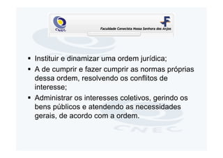 Instituir e dinamizar uma ordem jurídica;
A de cumprir e fazer cumprir as normas próprias
dessa ordem, resolvendo os conflitos de
interesse;
Administrar os interesses coletivos, gerindo os
bens públicos e atendendo as necessidades
gerais, de acordo com a ordem.
 