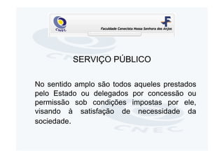 SERVIÇO PÚBLICO

No sentido amplo são todos aqueles prestados
pelo Estado ou delegados por concessão ou
permissão sob condições impostas por ele,
visando à satisfação de necessidade da
sociedade.
 