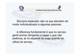 Serviços especiais: são os que atendem de
modo individualizado a algumas pessoas.

     A diferença fundamental é que no serviço
geral somos obrigados a pagar o que não
pedimos, já no especial se paga quando se
utiliza do serviço.
 