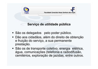 Serviço de utilidade pública

São os delegados pelo poder público.
Dão aos cidadãos, além do direito de obtenção
e fruição do serviço, a sua permanente
prestação.
São os de transporte coletivo, energia elétrica,
água, comunicações (telefonia e radiodifusão,
cemitérios, exploração de jazidas, entre outros.
 
