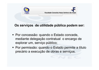 Os serviços de utilidade pública podem ser:

Por concessão: quando o Estado concede,
mediante delegação contratual o encargo de
explorar um, serviço público;
Por permissão: quando o Estado permite a título
precário a execução de obras e serviços.
 