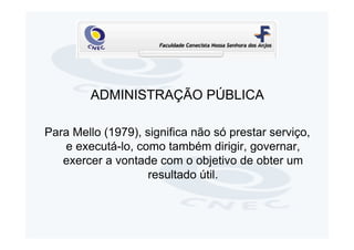 ADMINISTRAÇÃO PÚBLICA

Para Mello (1979), significa não só prestar serviço,
   e executá-lo, como também dirigir, governar,
   exercer a vontade com o objetivo de obter um
                    resultado útil.
 