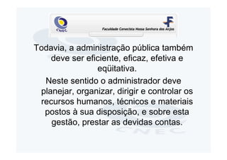 Todavia, a administração pública também
    deve ser eficiente, eficaz, efetiva e
                eqüitativa.
  Neste sentido o administrador deve
 planejar, organizar, dirigir e controlar os
 recursos humanos, técnicos e materiais
  postos à sua disposição, e sobre esta
    gestão, prestar as devidas contas.
 