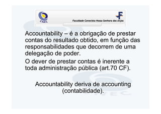 Accountability – é a obrigação de prestar
contas do resultado obtido, em função das
responsabilidades que decorrem de uma
delegação de poder.
O dever de prestar contas é inerente a
toda administração pública (art.70 CF).

   Accountability deriva de accounting
           (contabilidade).
 