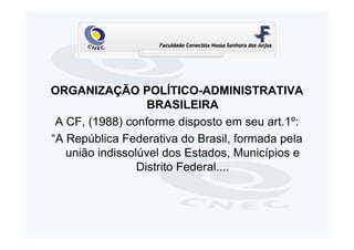 ORGANIZAÇÃO POLÍTICO-ADMINISTRATIVA
                   BRASILEIRA
 A CF, (1988) conforme disposto em seu art.1º:
“A República Federativa do Brasil, formada pela
   união indissolúvel dos Estados, Municípios e
                 Distrito Federal....
 
