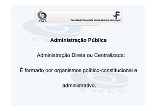 Administração Pública

       Administração Direta ou Centralizada:

É formado por organismos político-constitucional e

                  administrativo.
 