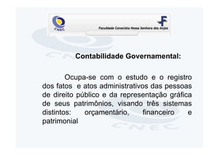 Contabilidade Governamental:

        Ocupa-se com o estudo e o registro
dos fatos e atos administrativos das pessoas
de direito público e da representação gráfica
de seus patrimônios, visando três sistemas
distintos:   orçamentário,     financeiro   e
patrimonial
 