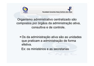 Organismo administrativo centralizado são
compostos por órgãos da administração ativa,
         consultiva e de controle.


   Os da administração ativa são as unidades
   que praticam a administração de forma
   efetiva.
   Ex: os ministérios e as secretarias
 