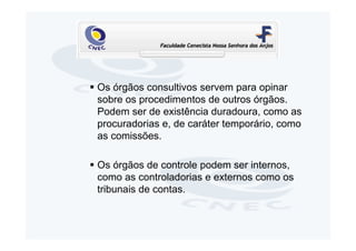 Os órgãos consultivos servem para opinar
sobre os procedimentos de outros órgãos.
Podem ser de existência duradoura, como as
procuradorias e, de caráter temporário, como
as comissões.

Os órgãos de controle podem ser internos,
como as controladorias e externos como os
tribunais de contas.
 