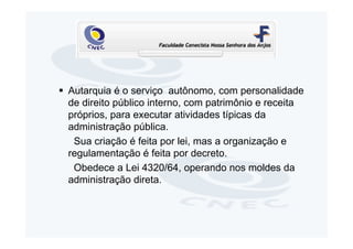 Autarquia é o serviço autônomo, com personalidade
de direito público interno, com patrimônio e receita
próprios, para executar atividades típicas da
administração pública.
 Sua criação é feita por lei, mas a organização e
regulamentação é feita por decreto.
 Obedece a Lei 4320/64, operando nos moldes da
administração direta.
 