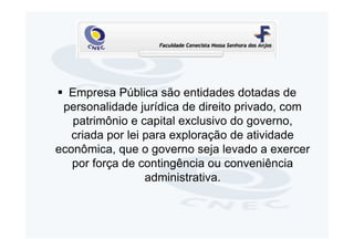 Empresa Pública são entidades dotadas de
 personalidade jurídica de direito privado, com
   patrimônio e capital exclusivo do governo,
   criada por lei para exploração de atividade
econômica, que o governo seja levado a exercer
   por força de contingência ou conveniência
                  administrativa.
 