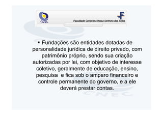 Fundações são entidades dotadas de
personalidade jurídica de direito privado, com
    patrimônio próprio, sendo sua criação
autorizadas por lei, com objetivo de interesse
 coletivo, geralmente de educação, ensino,
 pesquisa e fica sob o amparo financeiro e
  controle permanente do governo, e a ele
            deverá prestar contas.
 