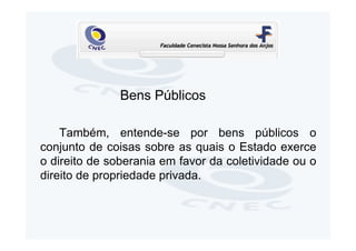 Bens Públicos

    Também, entende-se por bens públicos o
conjunto de coisas sobre as quais o Estado exerce
o direito de soberania em favor da coletividade ou o
direito de propriedade privada.
 