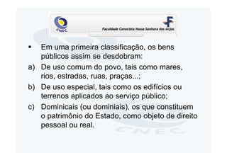 Em uma primeira classificação, os bens
   públicos assim se desdobram:
a) De uso comum do povo, tais como mares,
   rios, estradas, ruas, praças...;
b) De uso especial, tais como os edifícios ou
   terrenos aplicados ao serviço público;
c) Dominicais (ou dominiais), os que constituem
   o patrimônio do Estado, como objeto de direito
   pessoal ou real.
 