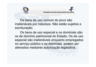 Os bens de uso comum do povo são
inalienáveis por natureza. Não estão sujeitos a
escrituração.
    Os bens de uso especial e os dominiais são
os de domínio patrimonial do Estado. Os de uso
especial são inalienáveis enquanto empregados
no serviço público e os dominiais podem ser
alienados mediante autorização legislativa.
 
