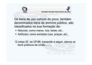 Os bens de uso comum do povo, também
denominados bens de domínio público, são
classificados na sua formação de:
  Naturais: como mares, rios, baias, etc..
  Artificiais: como estradas ruas, praças, etc..

O artigo 20 da CF/88, transcrito a seguir, elenca os
  bens públicos da União..........
 