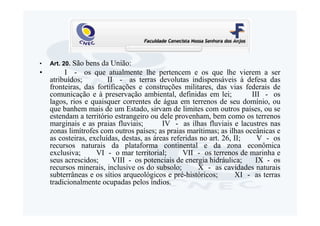•         São bens da União:
    Art. 20.
•      I - os que atualmente lhe pertencem e os que lhe vierem a ser
  atribuídos;         II - as terras devolutas indispensáveis à defesa das
  fronteiras, das fortificações e construções militares, das vias federais de
  comunicação e à preservação ambiental, definidas em lei;            III - os
  lagos, rios e quaisquer correntes de água em terrenos de seu domínio, ou
  que banhem mais de um Estado, sirvam de limites com outros países, ou se
  estendam a território estrangeiro ou dele provenham, bem como os terrenos
  marginais e as praias fluviais;        IV - as ilhas fluviais e lacustres nas
  zonas limítrofes com outros países; as praias marítimas; as ilhas oceânicas e
  as costeiras, excluídas, destas, as áreas referidas no art. 26, II;   V - os
  recursos naturais da plataforma continental e da zona econômica
  exclusiva;      VI - o mar territorial;       VII - os terrenos de marinha e
  seus acrescidos;      VIII - os potenciais de energia hidráulica;    IX - os
  recursos minerais, inclusive os do subsolo;        X - as cavidades naturais
  subterrâneas e os sítios arqueológicos e pré-históricos;        XI - as terras
  tradicionalmente ocupadas pelos índios.
 