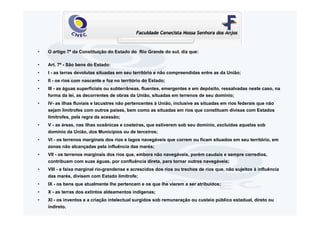 •   O artigo 7º da Constituição do Estado do Rio Grande do sul, diz que:

•   Art. 7º - São bens do Estado:
•   I - as terras devolutas situadas em seu território e não compreendidas entre as da União;
•   II - os rios com nascente e foz no território do Estado;
•   III - as águas superficiais ou subterrâneas, fluentes, emergentes e em depósito, ressalvadas neste caso, na
    forma da lei, as decorrentes de obras da União, situadas em terrenos de seu domínio;
•   IV- as ilhas fluviais e lacustres não pertencentes à União, inclusive as situadas em rios federais que não
    sejam limítrofes com outros países, bem como as situadas em rios que constituam divisas com Estados
    limítrofes, pela regra da acessão;
•   V - as áreas, nas ilhas oceânicas e costeiras, que estiverem sob seu domínio, excluídas aquelas sob
    domínio da União, dos Municípios ou de terceiros;
•   VI - os terrenos marginais dos rios e lagos navegáveis que correm ou ficam situados em seu território, em
    zonas não alcançadas pela influência das marés;
•   VII - os terrenos marginais dos rios que, embora não navegáveis, porém caudais e sempre corredios,
    contribuam com suas águas, por confluência direta, para tornar outros navegáveis;
•   VIII - a faixa marginal rio-grandense e acrescidos dos rios ou trechos de rios que, não sujeitos à influência
    das marés, divisem com Estado limítrofe;
•   IX - os bens que atualmente lhe pertencem e os que lhe vierem a ser atribuídos;
•   X - as terras dos extintos aldeamentos indígenas;
•   XI - os inventos e a criação intelectual surgidos sob remuneração ou custeio público estadual, direto ou
    indireto.
 